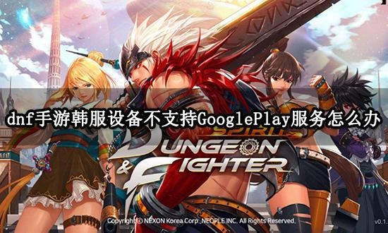 dnf手游韓服設備不支持GooglePlay服務 無法安裝問題解決方法