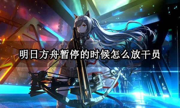 明日方舟暫停的時候怎麼放幹員 明日方舟暫停放幹員技巧分享