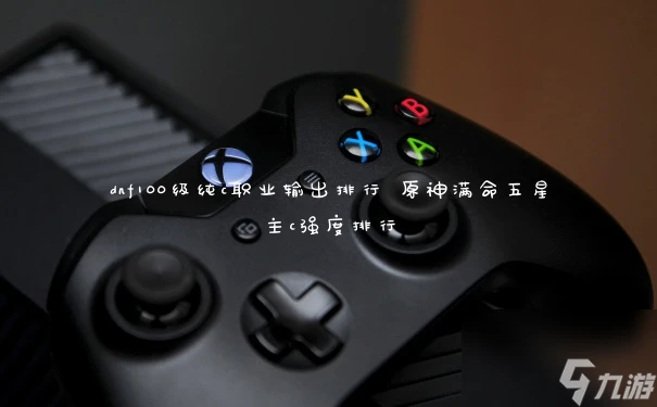 dnf100級純c職業輸出排行 原神滿命五星主c強度排行